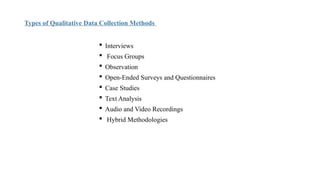 Types of Qualitative Data Collection Methods
 Interviews
 Focus Groups
 Observation
 Open-Ended Surveys and Questionnaires
 Case Studies
 Text Analysis
 Audio and Video Recordings
 Hybrid Methodologies
 