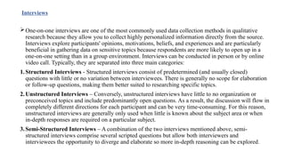 Interviews
One-on-one interviews are one of the most commonly used data collection methods in qualitative
research because they allow you to collect highly personalized information directly from the source.
Interviews explore participants' opinions, motivations, beliefs, and experiences and are particularly
beneficial in gathering data on sensitive topics because respondents are more likely to open up in a
one-on-one setting than in a group environment. Interviews can be conducted in person or by online
video call. Typically, they are separated into three main categories:
1.Structured Interviews - Structured interviews consist of predetermined (and usually closed)
questions with little or no variation between interviewees. There is generally no scope for elaboration
or follow-up questions, making them better suited to researching specific topics.
2.Unstructured Interviews – Conversely, unstructured interviews have little to no organization or
preconceived topics and include predominantly open questions. As a result, the discussion will flow in
completely different directions for each participant and can be very time-consuming. For this reason,
unstructured interviews are generally only used when little is known about the subject area or when
in-depth responses are required on a particular subject.
3.Semi-Structured Interviews – A combination of the two interviews mentioned above, semi-
structured interviews comprise several scripted questions but allow both interviewers and
interviewees the opportunity to diverge and elaborate so more in-depth reasoning can be explored.
 