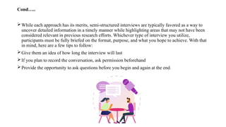 Cond…..
While each approach has its merits, semi-structured interviews are typically favored as a way to
uncover detailed information in a timely manner while highlighting areas that may not have been
considered relevant in previous research efforts. Whichever type of interview you utilize,
participants must be fully briefed on the format, purpose, and what you hope to achieve. With that
in mind, here are a few tips to follow:
Give them an idea of how long the interview will last
If you plan to record the conversation, ask permission beforehand
Provide the opportunity to ask questions before you begin and again at the end.
 
