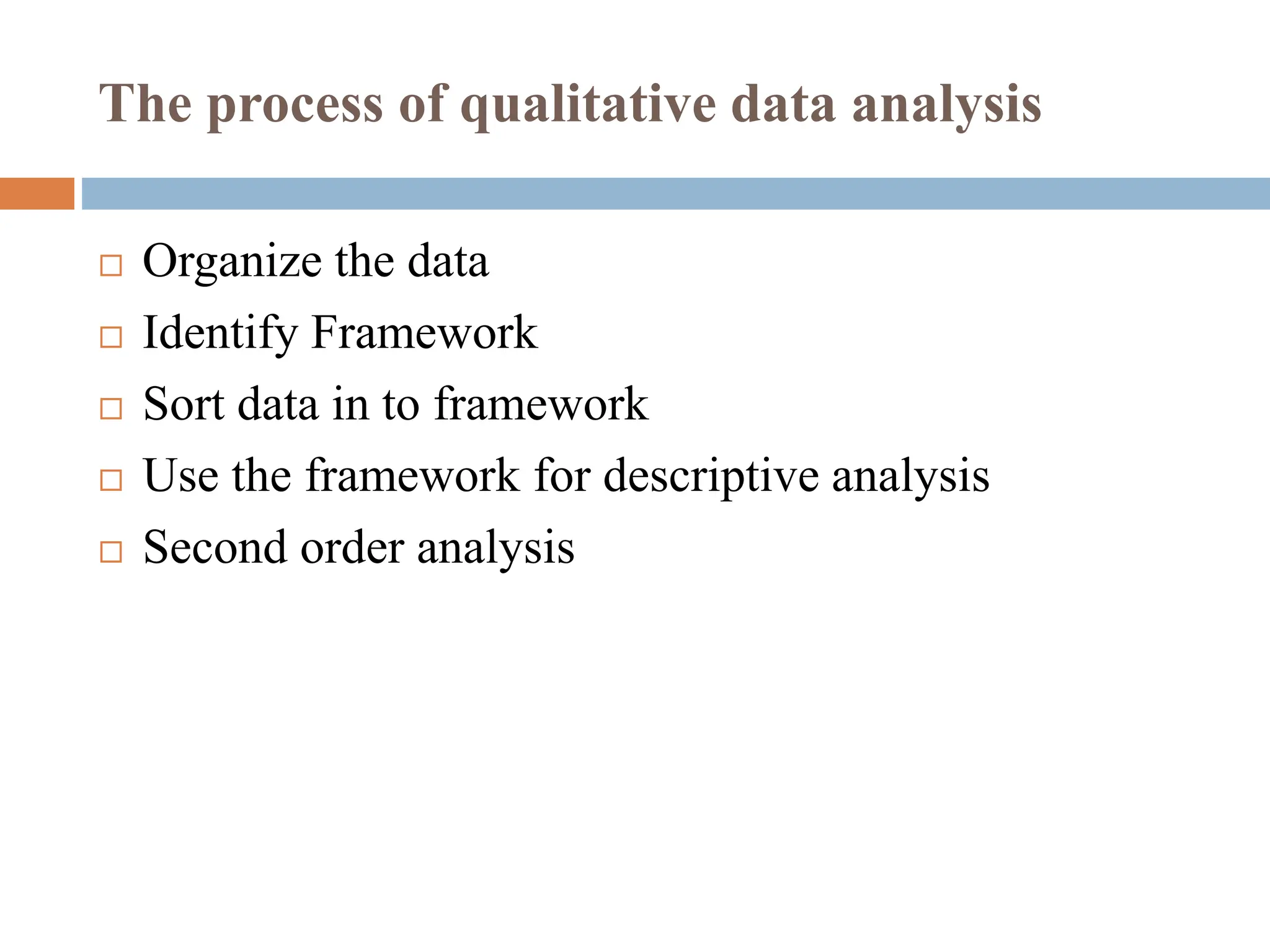 The process of qualitative data analysis
 Organize the data
 Identify Framework
 Sort data in to framework
 Use the framework for descriptive analysis
 Second order analysis
 