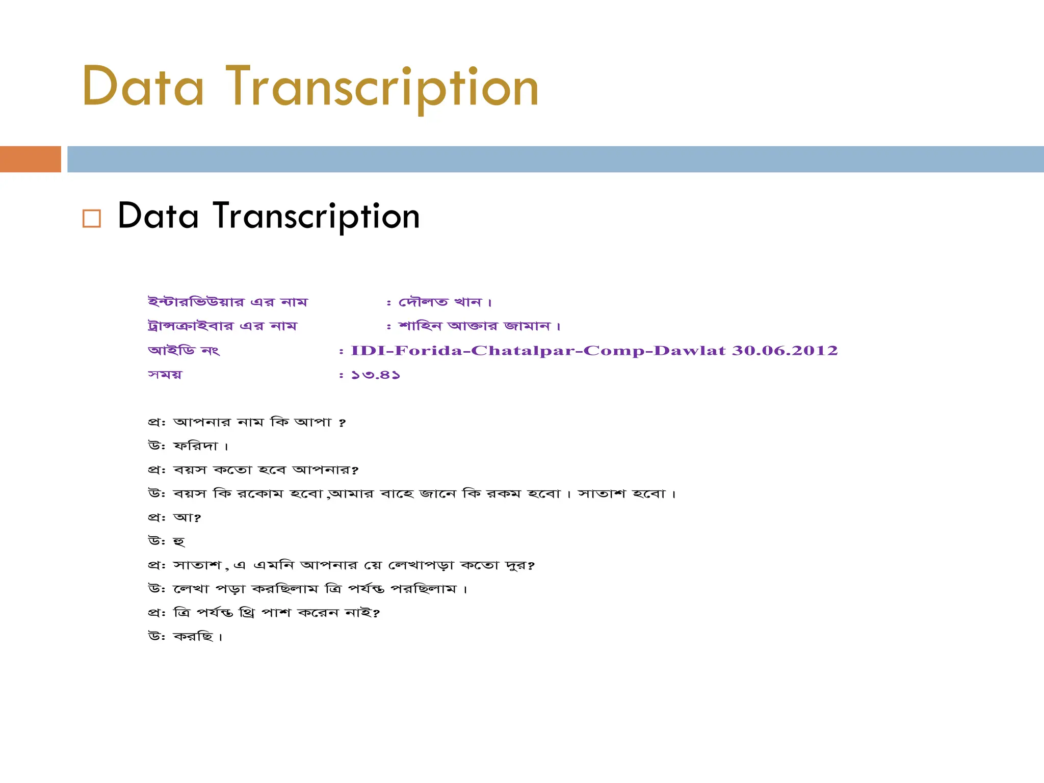  Data Transcription
Data Transcription
B›UviwfDqvi Gi bvg : †`ŠjZ Lvb|
UªvÝµvBevi Gi bvg : kvwnb Av³vi Rvgvb|
AvBwW bs : IDI-Forida-Chatalpar-Comp-Dawlat 30.06.2012
mgq : 13.41
cÖ: Avcbvi bvg wK Avcv ?
D: dwi`v|
cÖ: eqm K‡Zv n‡e Avcbvi?
D: eqm wK i‡Kvg n‡ev,Avgvi ev‡n Rv‡b wK iKg n‡ev| mvZvk n‡ev|
cÖ: Av?
D: û
cÖ: mvZvk, G Ggwb Avcbvi †q †jLvcov K‡Zv `yi?
D: ‡jLv cov KiwQjvg wÎ ch©š Í ciwQjvg|
cÖ: wÎ ch©š Í w_ª cvk K‡ib bvB?
D: KiwQ|
 