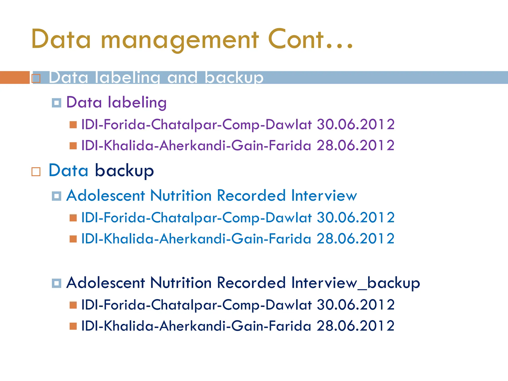  Data labeling and backup
 Data labeling
 IDI-Forida-Chatalpar-Comp-Dawlat 30.06.2012
 IDI-Khalida-Aherkandi-Gain-Farida 28.06.2012
 Data backup
 Adolescent Nutrition Recorded Interview
 IDI-Forida-Chatalpar-Comp-Dawlat 30.06.2012
 IDI-Khalida-Aherkandi-Gain-Farida 28.06.2012
 Adolescent Nutrition Recorded Interview_backup
 IDI-Forida-Chatalpar-Comp-Dawlat 30.06.2012
 IDI-Khalida-Aherkandi-Gain-Farida 28.06.2012
Data management Cont…
 