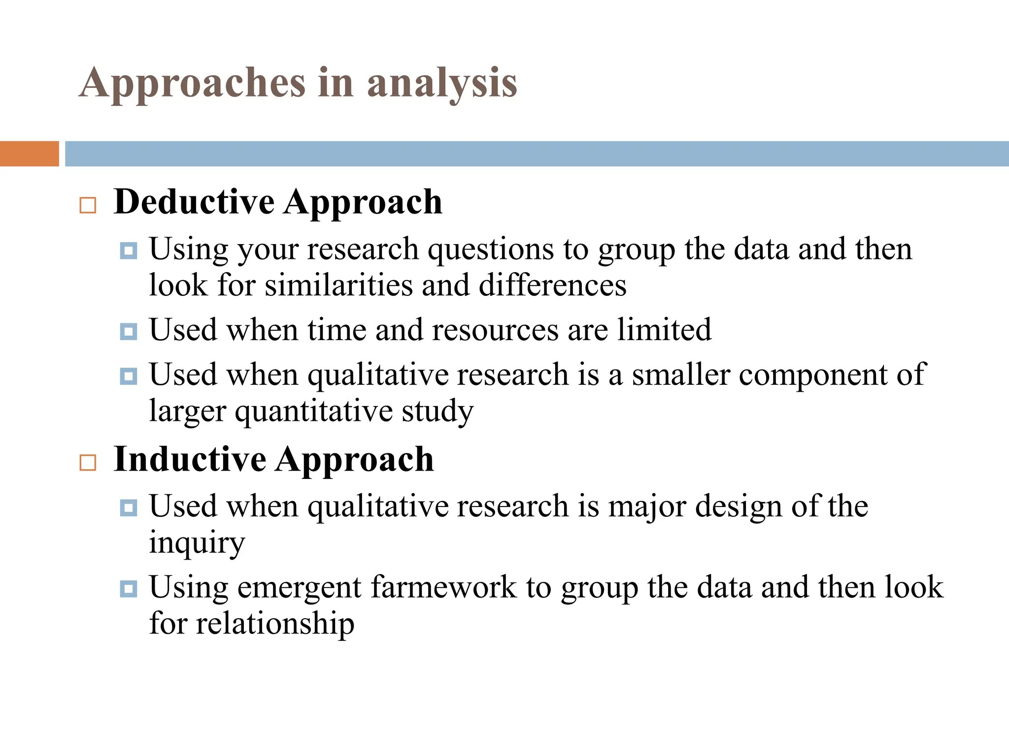 Approaches in analysis
 Deductive Approach
 Using your research questions to group the data and then
look for similarities and differences
 Used when time and resources are limited
 Used when qualitative research is a smaller component of
larger quantitative study
 Inductive Approach
 Used when qualitative research is major design of the
inquiry
 Using emergent farmework to group the data and then look
for relationship
 