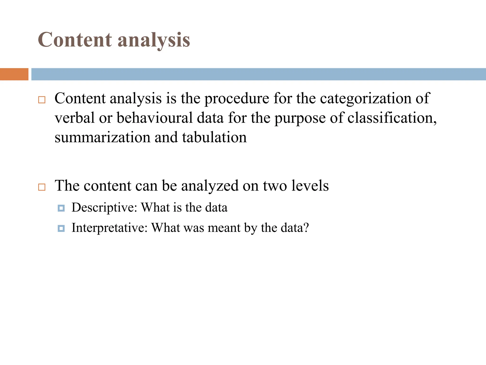Content analysis
 Content analysis is the procedure for the categorization of
verbal or behavioural data for the purpose of classification,
summarization and tabulation
 The content can be analyzed on two levels
 Descriptive: What is the data
 Interpretative: What was meant by the data?
 