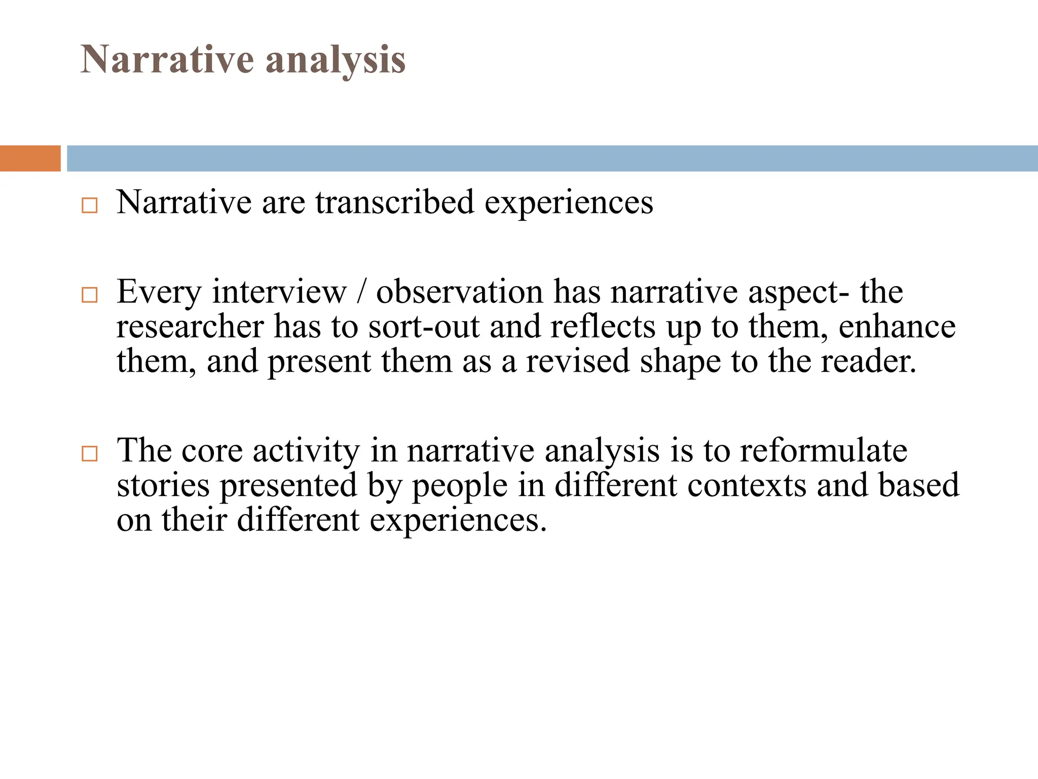Narrative analysis
 Narrative are transcribed experiences
 Every interview / observation has narrative aspect- the
researcher has to sort-out and reflects up to them, enhance
them, and present them as a revised shape to the reader.
 The core activity in narrative analysis is to reformulate
stories presented by people in different contexts and based
on their different experiences.
 