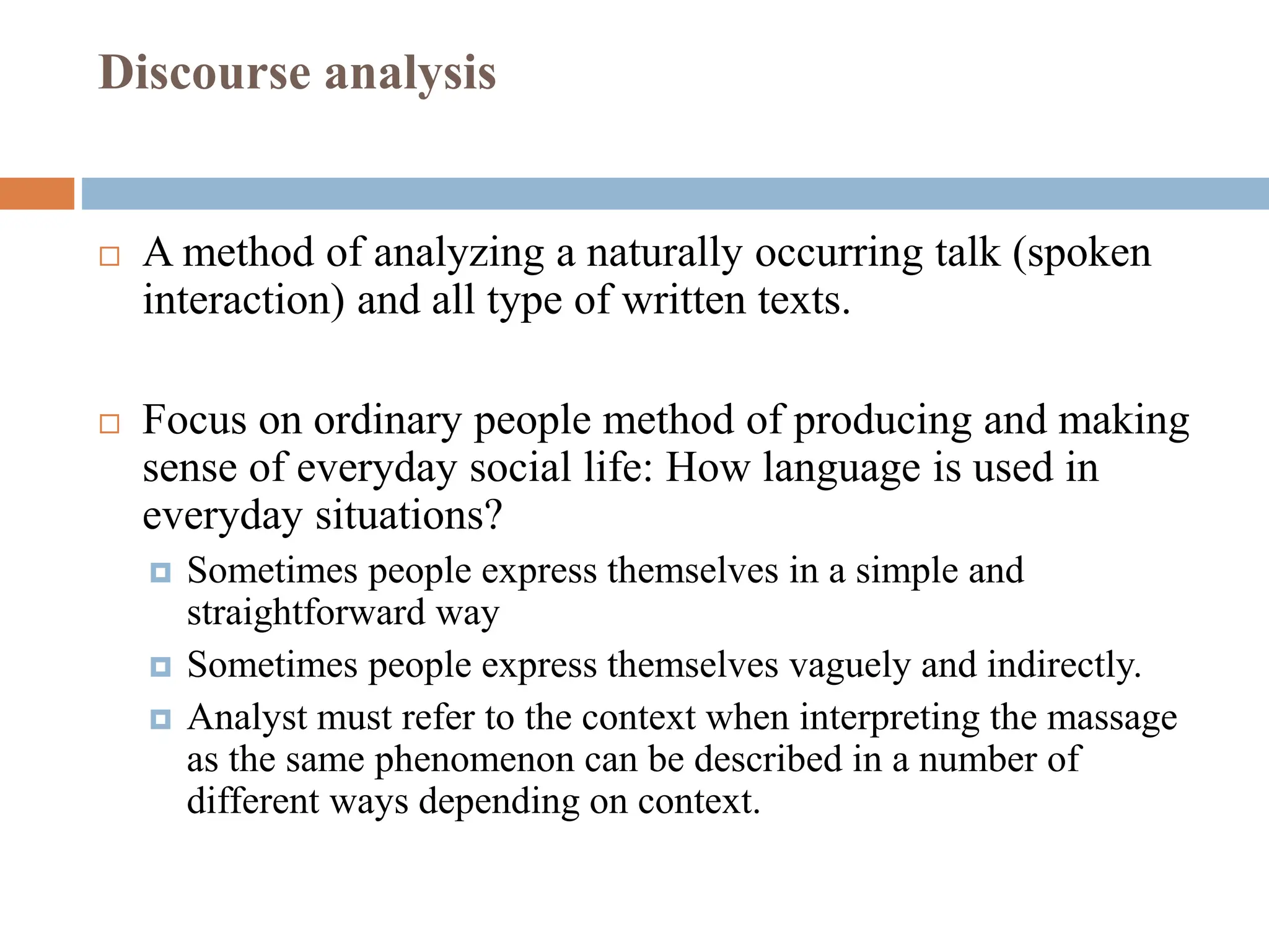 Discourse analysis
 A method of analyzing a naturally occurring talk (spoken
interaction) and all type of written texts.
 Focus on ordinary people method of producing and making
sense of everyday social life: How language is used in
everyday situations?
 Sometimes people express themselves in a simple and
straightforward way
 Sometimes people express themselves vaguely and indirectly.
 Analyst must refer to the context when interpreting the massage
as the same phenomenon can be described in a number of
different ways depending on context.
 
