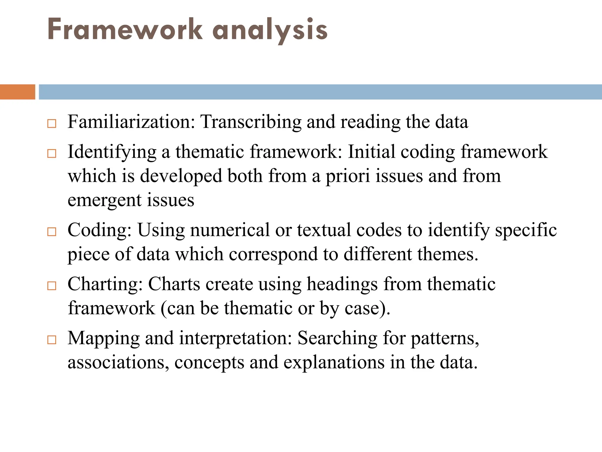 Framework analysis
 Familiarization: Transcribing and reading the data
 Identifying a thematic framework: Initial coding framework
which is developed both from a priori issues and from
emergent issues
 Coding: Using numerical or textual codes to identify specific
piece of data which correspond to different themes.
 Charting: Charts create using headings from thematic
framework (can be thematic or by case).
 Mapping and interpretation: Searching for patterns,
associations, concepts and explanations in the data.
 