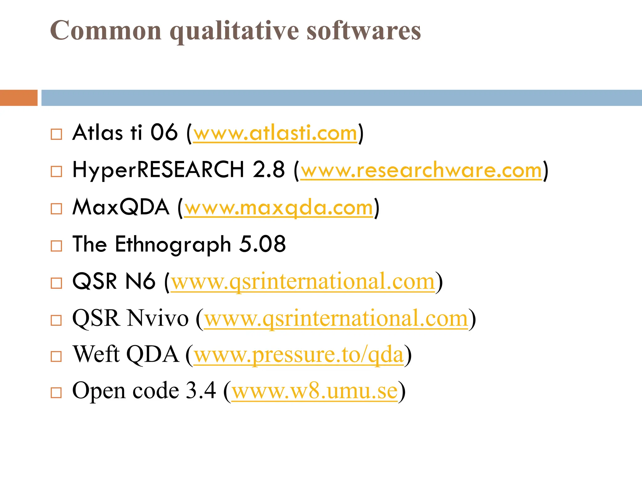 Common qualitative softwares
 Atlas ti 06 (www.atlasti.com)
 HyperRESEARCH 2.8 (www.researchware.com)
 MaxQDA (www.maxqda.com)
 The Ethnograph 5.08
 QSR N6 (www.qsrinternational.com)
 QSR Nvivo (www.qsrinternational.com)
 Weft QDA (www.pressure.to/qda)
 Open code 3.4 (www.w8.umu.se)
 