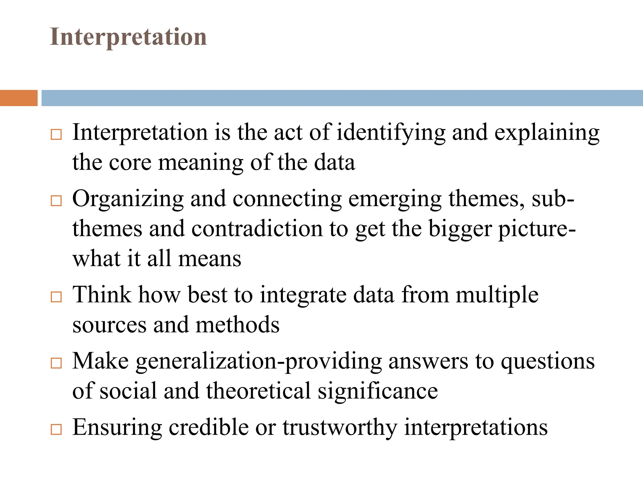 Interpretation
 Interpretation is the act of identifying and explaining
the core meaning of the data
 Organizing and connecting emerging themes, sub-
themes and contradiction to get the bigger picture-
what it all means
 Think how best to integrate data from multiple
sources and methods
 Make generalization-providing answers to questions
of social and theoretical significance
 Ensuring credible or trustworthy interpretations
 