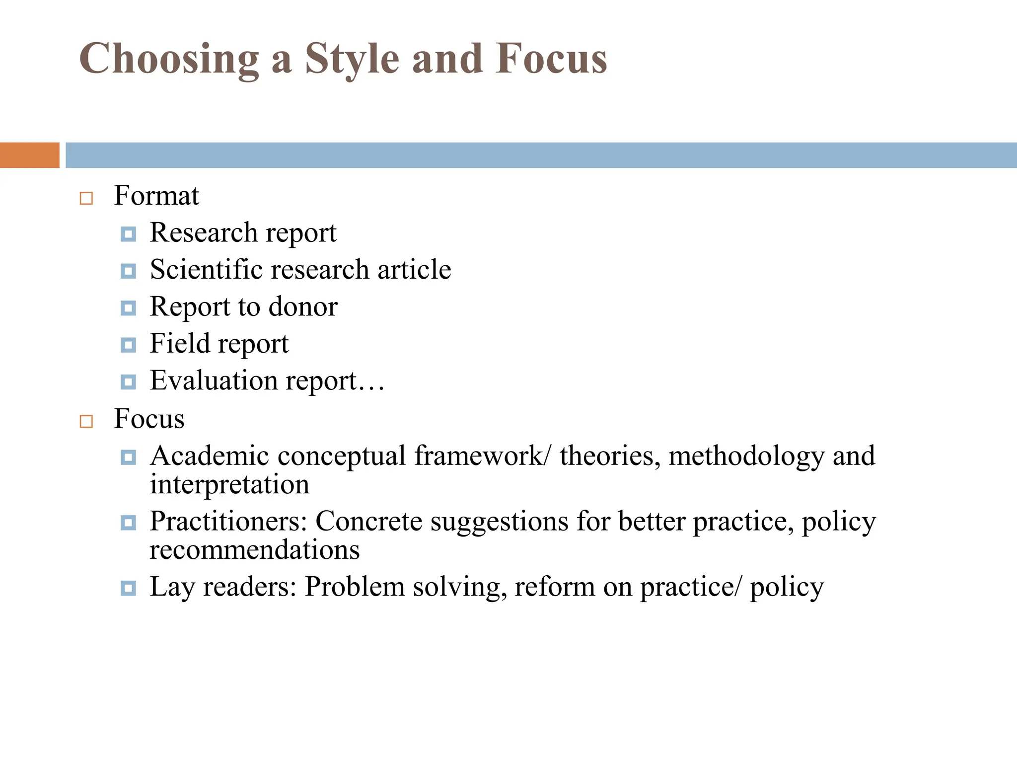 Choosing a Style and Focus
 Format
 Research report
 Scientific research article
 Report to donor
 Field report
 Evaluation report…
 Focus
 Academic conceptual framework/ theories, methodology and
interpretation
 Practitioners: Concrete suggestions for better practice, policy
recommendations
 Lay readers: Problem solving, reform on practice/ policy
 