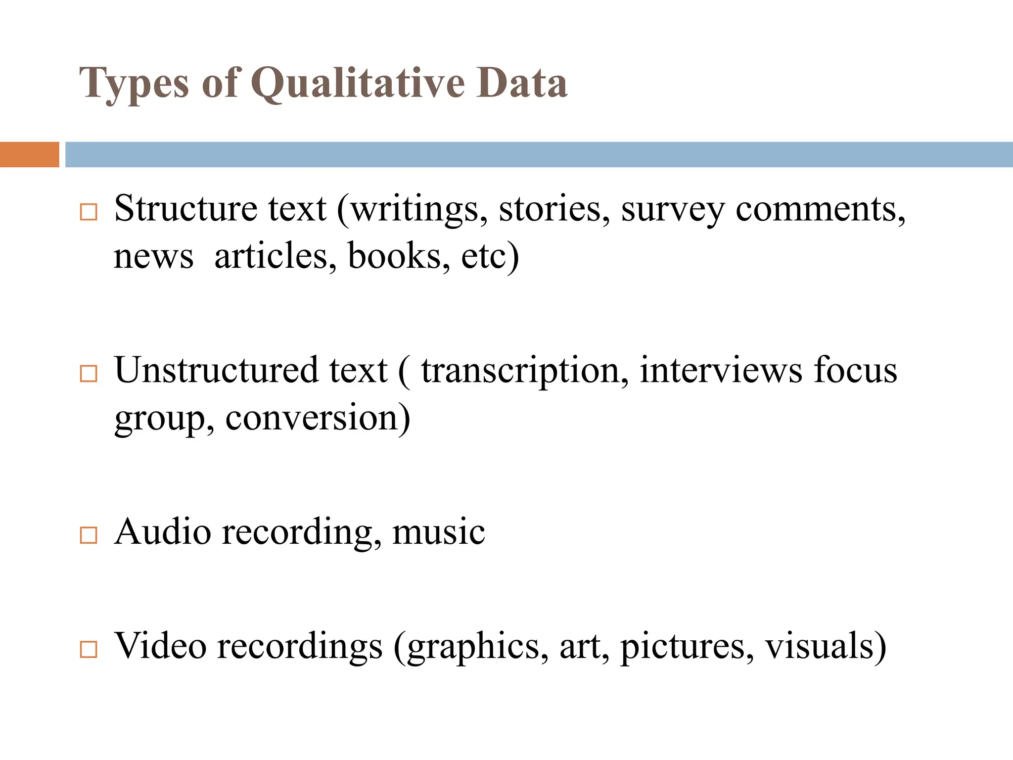 Types of Qualitative Data
 Structure text (writings, stories, survey comments,
news articles, books, etc)
 Unstructured text ( transcription, interviews focus
group, conversion)
 Audio recording, music
 Video recordings (graphics, art, pictures, visuals)
 
