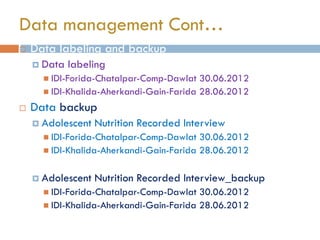  Data labeling and backup
 Data labeling
 IDI-Forida-Chatalpar-Comp-Dawlat 30.06.2012
 IDI-Khalida-Aherkandi-Gain-Farida 28.06.2012
 Data backup
 Adolescent Nutrition Recorded Interview
 IDI-Forida-Chatalpar-Comp-Dawlat 30.06.2012
 IDI-Khalida-Aherkandi-Gain-Farida 28.06.2012
 Adolescent Nutrition Recorded Interview_backup
 IDI-Forida-Chatalpar-Comp-Dawlat 30.06.2012
 IDI-Khalida-Aherkandi-Gain-Farida 28.06.2012
Data management Cont…
 