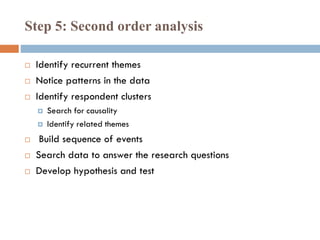 Step 5: Second order analysis
 Identify recurrent themes
 Notice patterns in the data
 Identify respondent clusters
 Search for causality
 Identify related themes
 Build sequence of events
 Search data to answer the research questions
 Develop hypothesis and test
 