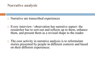 Narrative analysis
 Narrative are transcribed experiences
 Every interview / observation has narrative aspect- the
researcher has to sort-out and reflects up to them, enhance
them, and present them as a revised shape to the reader.
 The core activity in narrative analysis is to reformulate
stories presented by people in different contexts and based
on their different experiences.
 
