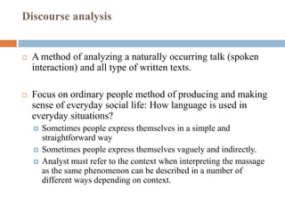 Discourse analysis
 A method of analyzing a naturally occurring talk (spoken
interaction) and all type of written texts.
 Focus on ordinary people method of producing and making
sense of everyday social life: How language is used in
everyday situations?
 Sometimes people express themselves in a simple and
straightforward way
 Sometimes people express themselves vaguely and indirectly.
 Analyst must refer to the context when interpreting the massage
as the same phenomenon can be described in a number of
different ways depending on context.
 