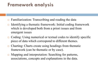 Framework analysis
 Familiarization: Transcribing and reading the data
 Identifying a thematic framework: Initial coding framework
which is developed both from a priori issues and from
emergent issues
 Coding: Using numerical or textual codes to identify specific
piece of data which correspond to different themes.
 Charting: Charts create using headings from thematic
framework (can be thematic or by case).
 Mapping and interpretation: Searching for patterns,
associations, concepts and explanations in the data.
 