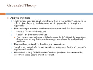 Grounded Theory
 Analytic induction
 Starts with an examination of a single case from a ‘pre-defined’ population in
order to formulate a general statement about a population, a concept or a
hypothesis
 Then the analyst examines another case to see whether it fits the statement
 If it does, a further case is selected
 If it doesn’t fit there are two options
 Either the statement is changed to fit both cases or the definition of the population is
changed in such a way that the case is no longer a member of the newly defined
population
 Then another case is selected and the process continues
 In such a way one should be able to arrive at a statement the fits all cases of a
population-as-defined
 This method is only for limited set of analytic problems: those that can be
solved with some general overall statement.
 