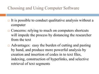 Choosing and Using Computer Software
 It is possible to conduct qualitative analysis without a
computer
 Concerns: relying to much on computers shortcuts
will impede the process by distancing the researcher
from the text
 Advantages: easy the burden of cutting and pasting
by hand, and produce more powerful analysis by
creation and insertion of codes in to text files,
indexing, construction of hyperlinks, and selective
retrieval of text segments
 