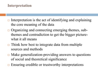 Interpretation
 Interpretation is the act of identifying and explaining
the core meaning of the data
 Organizing and connecting emerging themes, sub-
themes and contradiction to get the bigger picture-
what it all means
 Think how best to integrate data from multiple
sources and methods
 Make generalization-providing answers to questions
of social and theoretical significance
 Ensuring credible or trustworthy interpretations
 