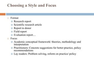 Choosing a Style and Focus
 Format
 Research report
 Scientific research article
 Report to donor
 Field report
 Evaluation report…
 Focus
 Academic conceptual framework/ theories, methodology and
interpretation
 Practitioners: Concrete suggestions for better practice, policy
recommendations
 Lay readers: Problem solving, reform on practice/ policy
 