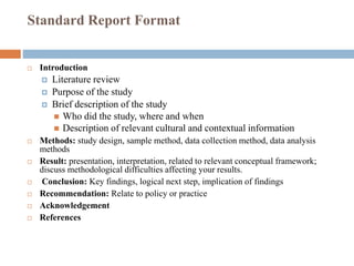 Standard Report Format
 Introduction
 Literature review
 Purpose of the study
 Brief description of the study
 Who did the study, where and when
 Description of relevant cultural and contextual information
 Methods: study design, sample method, data collection method, data analysis
methods
 Result: presentation, interpretation, related to relevant conceptual framework;
discuss methodological difficulties affecting your results.
 Conclusion: Key findings, logical next step, implication of findings
 Recommendation: Relate to policy or practice
 Acknowledgement
 References
 