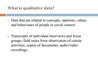 What is qualitative data?
 Data that are related to concepts, opinions, values
and behaviours of people in social context
 Transcripts of individual interviews and focus
groups, field notes from observation of certain
activities, copies of documents, audio/video
recordings..
 