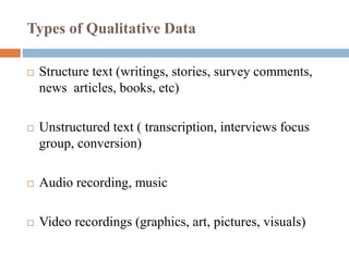 Types of Qualitative Data
 Structure text (writings, stories, survey comments,
news articles, books, etc)
 Unstructured text ( transcription, interviews focus
group, conversion)
 Audio recording, music
 Video recordings (graphics, art, pictures, visuals)
 