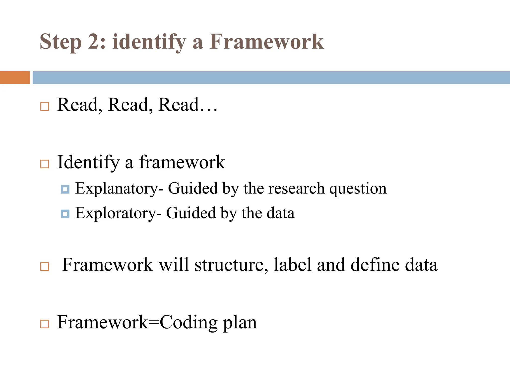 Step 2: identify a Framework
 Read, Read, Read…
 Identify a framework
 Explanatory- Guided by the research question
 Exploratory- Guided by the data
 Framework will structure, label and define data
 Framework=Coding plan
 
