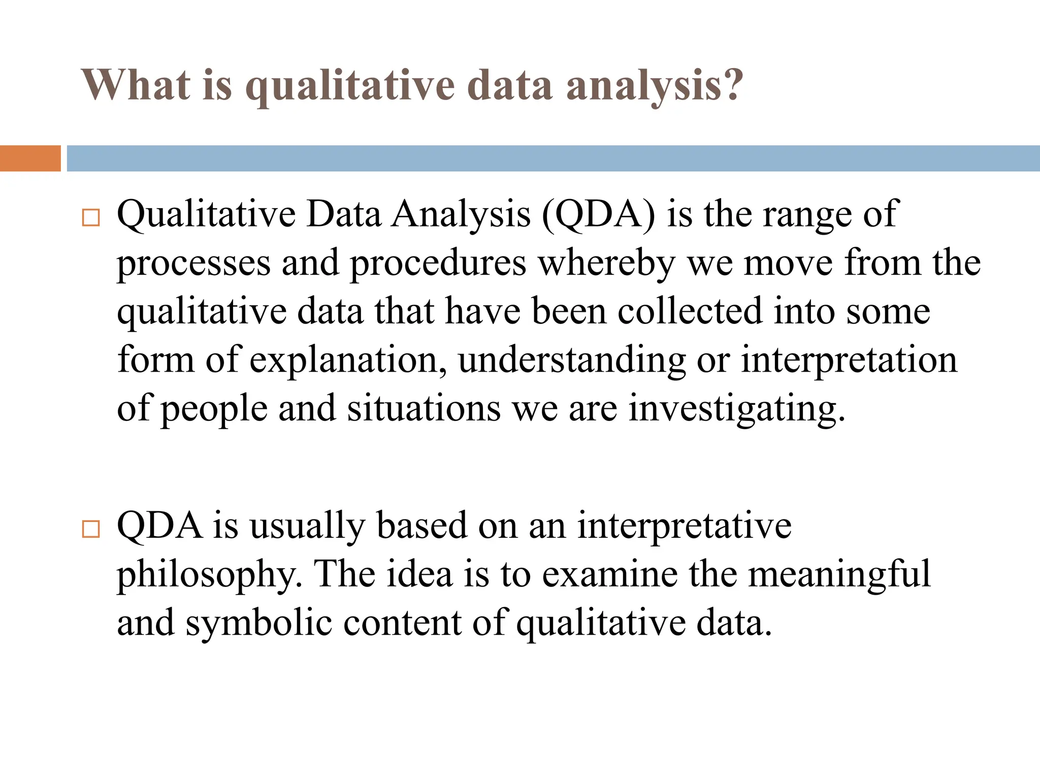 What is qualitative data analysis?
 Qualitative Data Analysis (QDA) is the range of
processes and procedures whereby we move from the
qualitative data that have been collected into some
form of explanation, understanding or interpretation
of people and situations we are investigating.
 QDA is usually based on an interpretative
philosophy. The idea is to examine the meaningful
and symbolic content of qualitative data.
 