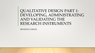 QUALITATIVE DESIGN PART 1:
DEVELOPING, ADMINISTRATING
AND VALIDATING THE
RESEARCH INSTRUMENTS
DR KENNY CHEAH
 