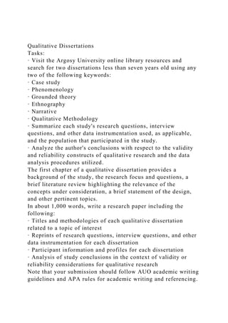 Qualitative Dissertations
Tasks:
· Visit the Argosy University online library resources and
search for two dissertations less than seven years old using any
two of the following keywords:
· Case study
· Phenomenology
· Grounded theory
· Ethnography
· Narrative
· Qualitative Methodology
· Summarize each study's research questions, interview
questions, and other data instrumentation used, as applicable,
and the population that participated in the study.
· Analyze the author's conclusions with respect to the validity
and reliability constructs of qualitative research and the data
analysis procedures utilized.
The first chapter of a qualitative dissertation provides a
background of the study, the research focus and questions, a
brief literature review highlighting the relevance of the
concepts under consideration, a brief statement of the design,
and other pertinent topics.
In about 1,000 words, write a research paper including the
following:
· Titles and methodologies of each qualitative dissertation
related to a topic of interest
· Reprints of research questions, interview questions, and other
data instrumentation for each dissertation
· Participant information and profiles for each dissertation
· Analysis of study conclusions in the context of validity or
reliability considerations for qualitative research
Note that your submission should follow AUO academic writing
guidelines and APA rules for academic writing and referencing.
 