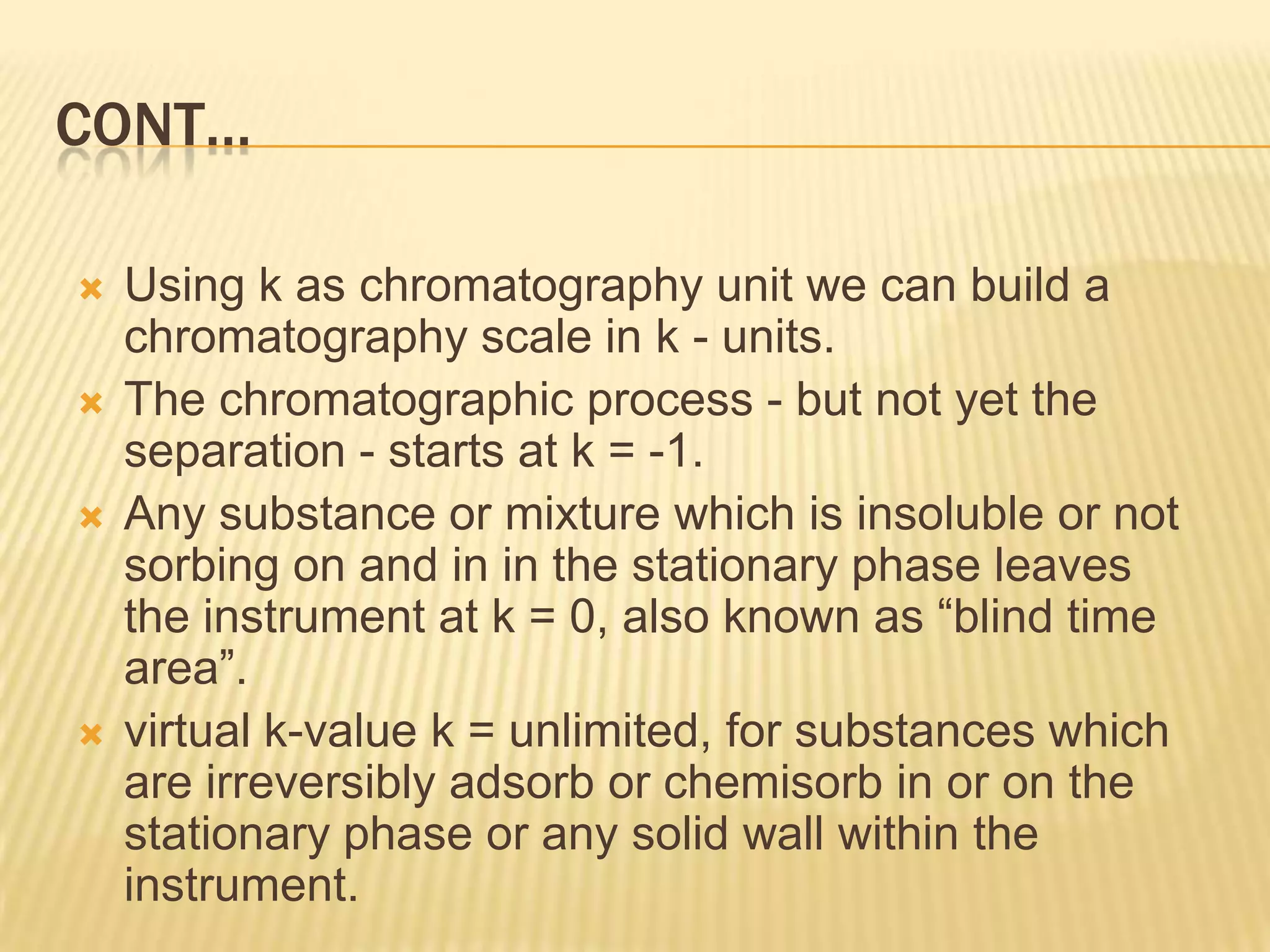 CONT…

   Using k as chromatography unit we can build a
    chromatography scale in k - units.
   The chromatographic process - but not yet the
    separation - starts at k = -1.
   Any substance or mixture which is insoluble or not
    sorbing on and in in the stationary phase leaves
    the instrument at k = 0, also known as “blind time
    area”.
   virtual k-value k = unlimited, for substances which
    are irreversibly adsorb or chemisorb in or on the
    stationary phase or any solid wall within the
    instrument.
 