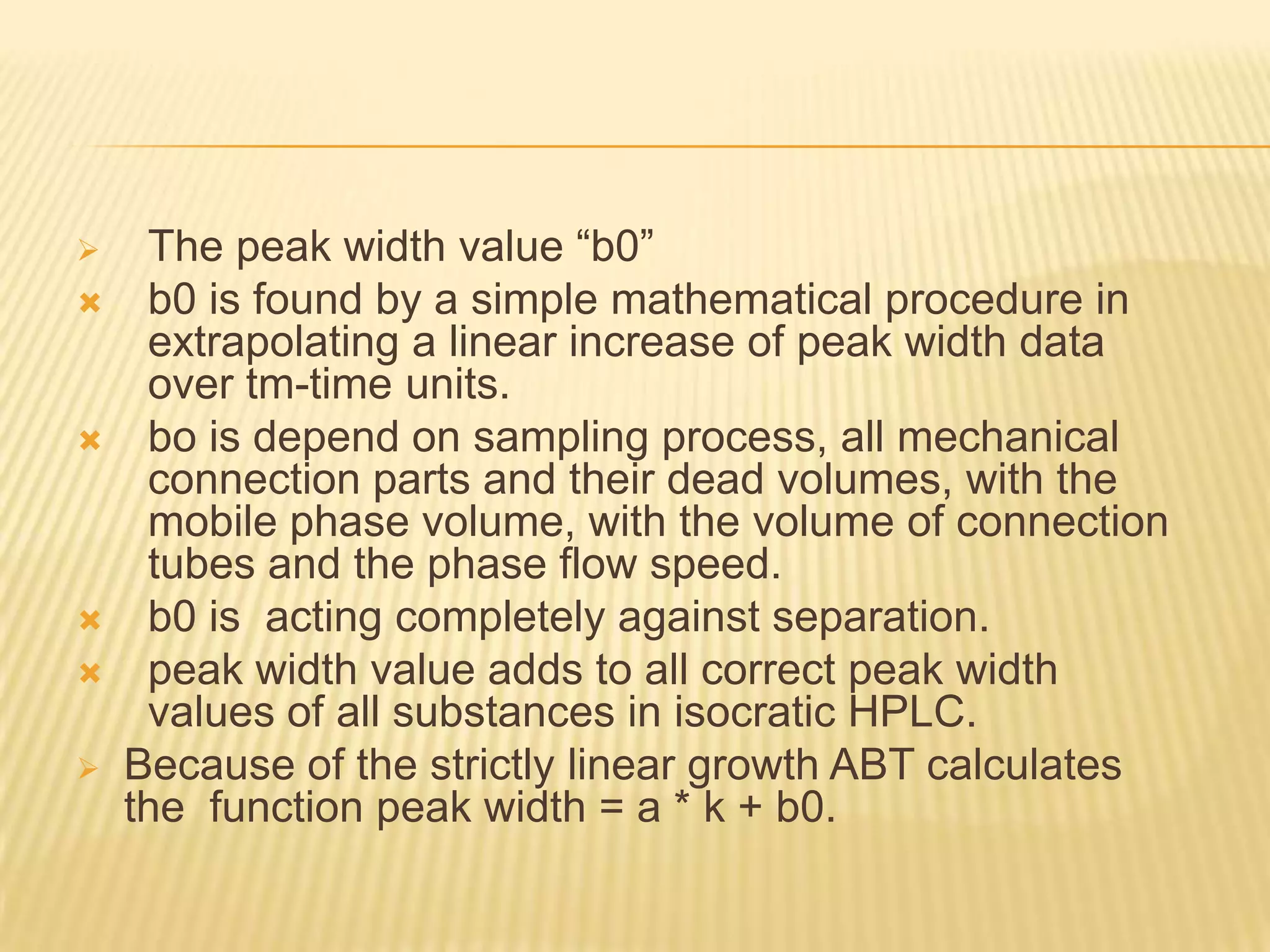     The peak width value “b0”
    b0 is found by a simple mathematical procedure in
     extrapolating a linear increase of peak width data
     over tm-time units.
    bo is depend on sampling process, all mechanical
     connection parts and their dead volumes, with the
     mobile phase volume, with the volume of connection
     tubes and the phase flow speed.
    b0 is acting completely against separation.
    peak width value adds to all correct peak width
     values of all substances in isocratic HPLC.
   Because of the strictly linear growth ABT calculates
    the function peak width = a * k + b0.
 