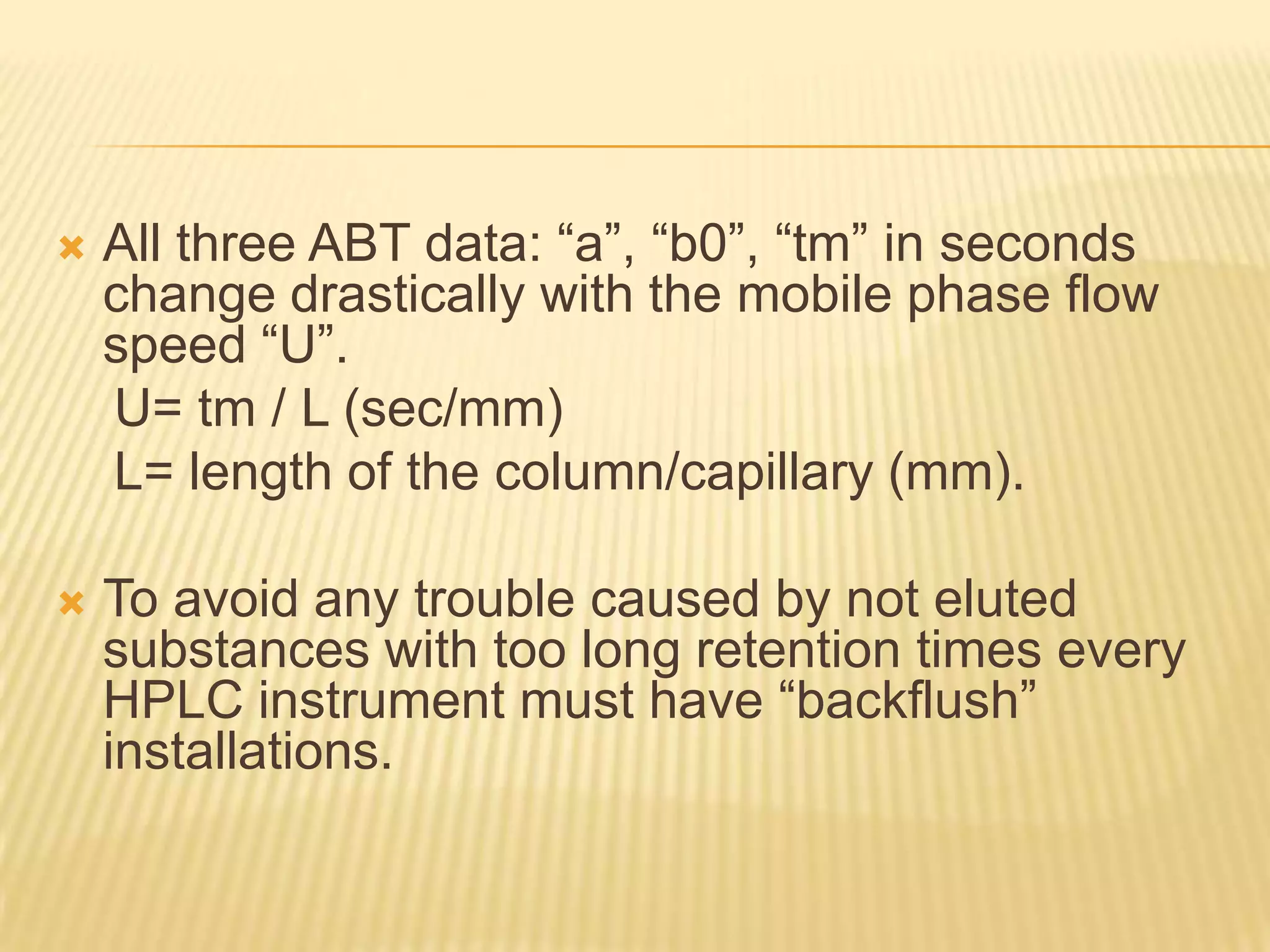    All three ABT data: “a”, “b0”, “tm” in seconds
    change drastically with the mobile phase flow
    speed “U”.
    U= tm / L (sec/mm)
    L= length of the column/capillary (mm).

   To avoid any trouble caused by not eluted
    substances with too long retention times every
    HPLC instrument must have “backflush”
    installations.
 