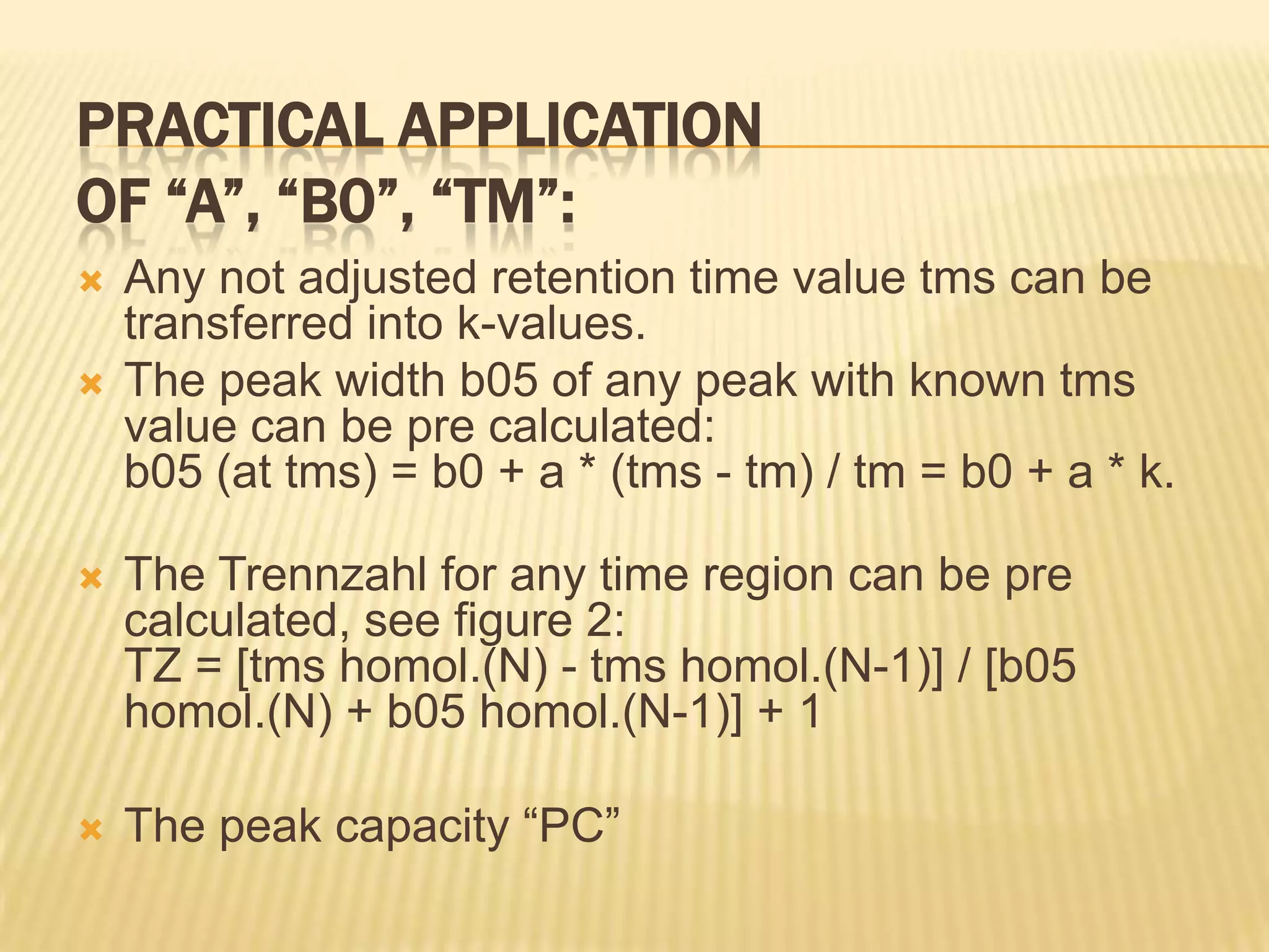 PRACTICAL APPLICATION
OF “A”, “B0”, “TM”:
   Any not adjusted retention time value tms can be
    transferred into k-values.
   The peak width b05 of any peak with known tms
    value can be pre calculated:
    b05 (at tms) = b0 + a * (tms - tm) / tm = b0 + a * k.

   The Trennzahl for any time region can be pre
    calculated, see figure 2:
    TZ = [tms homol.(N) - tms homol.(N-1)] / [b05
    homol.(N) + b05 homol.(N-1)] + 1

   The peak capacity “PC”
 