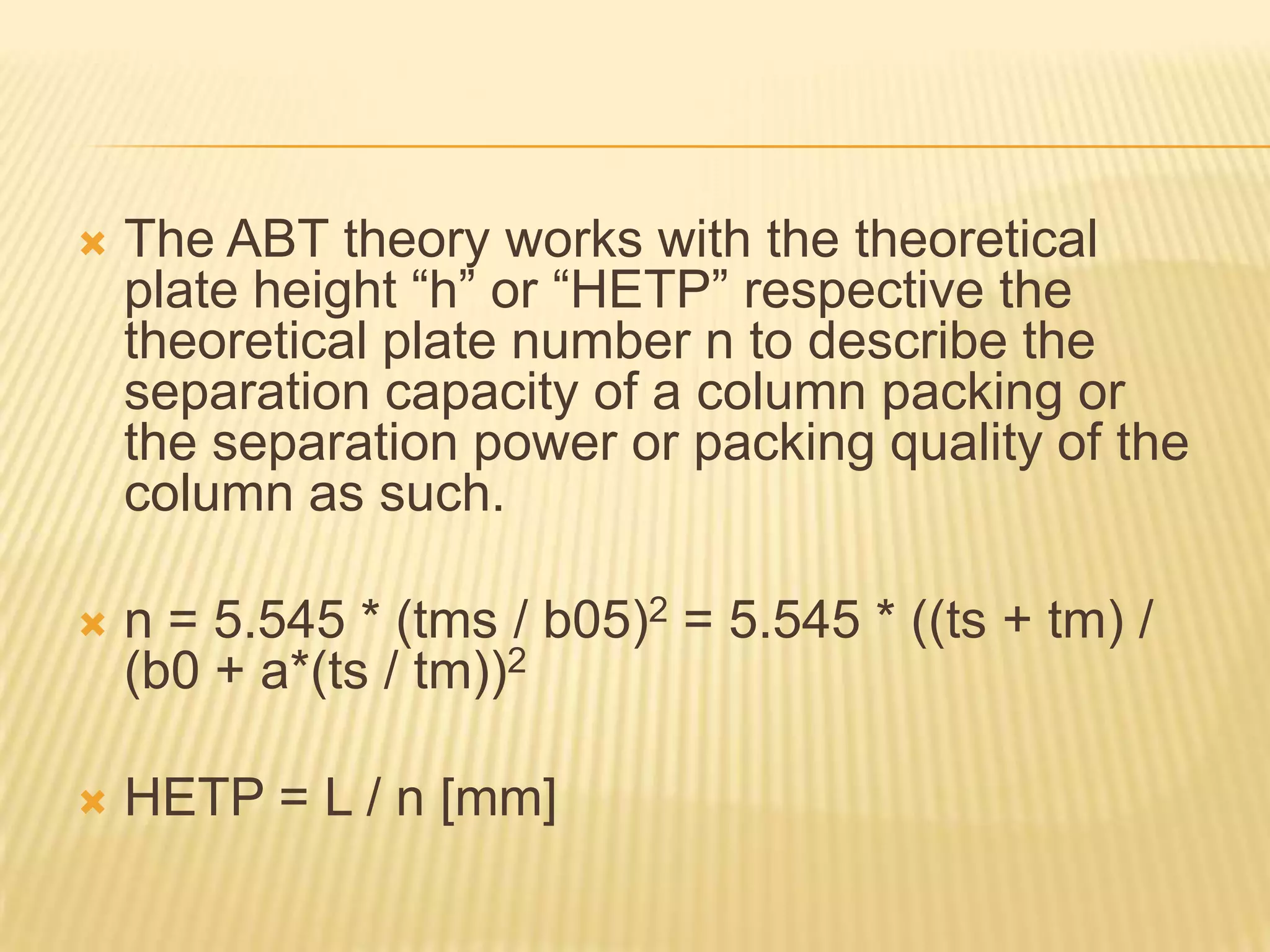    The ABT theory works with the theoretical
    plate height “h” or “HETP” respective the
    theoretical plate number n to describe the
    separation capacity of a column packing or
    the separation power or packing quality of the
    column as such.

   n = 5.545 * (tms / b05)2 = 5.545 * ((ts + tm) /
    (b0 + a*(ts / tm))2

   HETP = L / n [mm]
 
