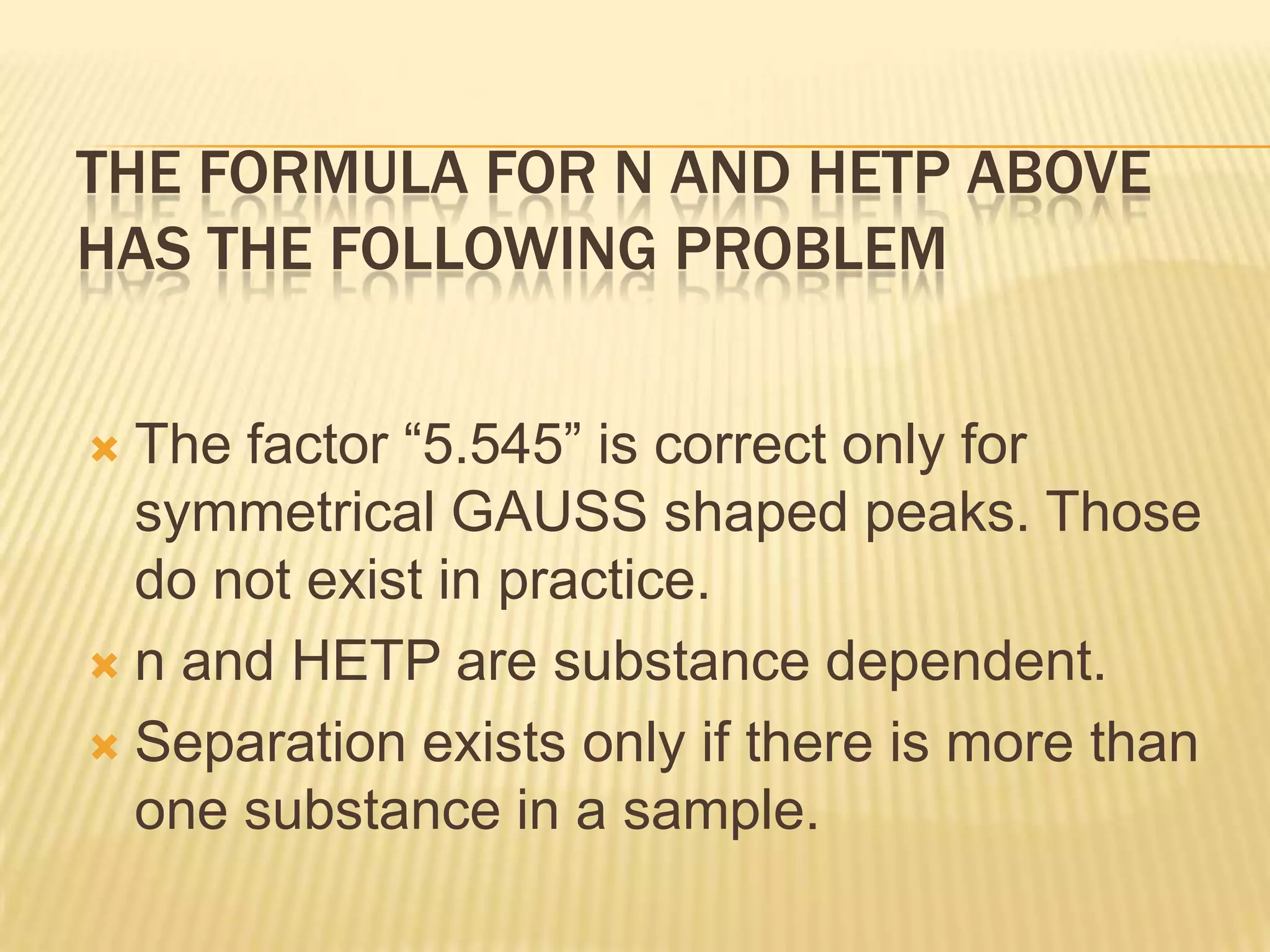 THE FORMULA FOR N AND HETP ABOVE
HAS THE FOLLOWING PROBLEM


 The factor “5.545” is correct only for
  symmetrical GAUSS shaped peaks. Those
  do not exist in practice.
 n and HETP are substance dependent.

 Separation exists only if there is more than
  one substance in a sample.
 