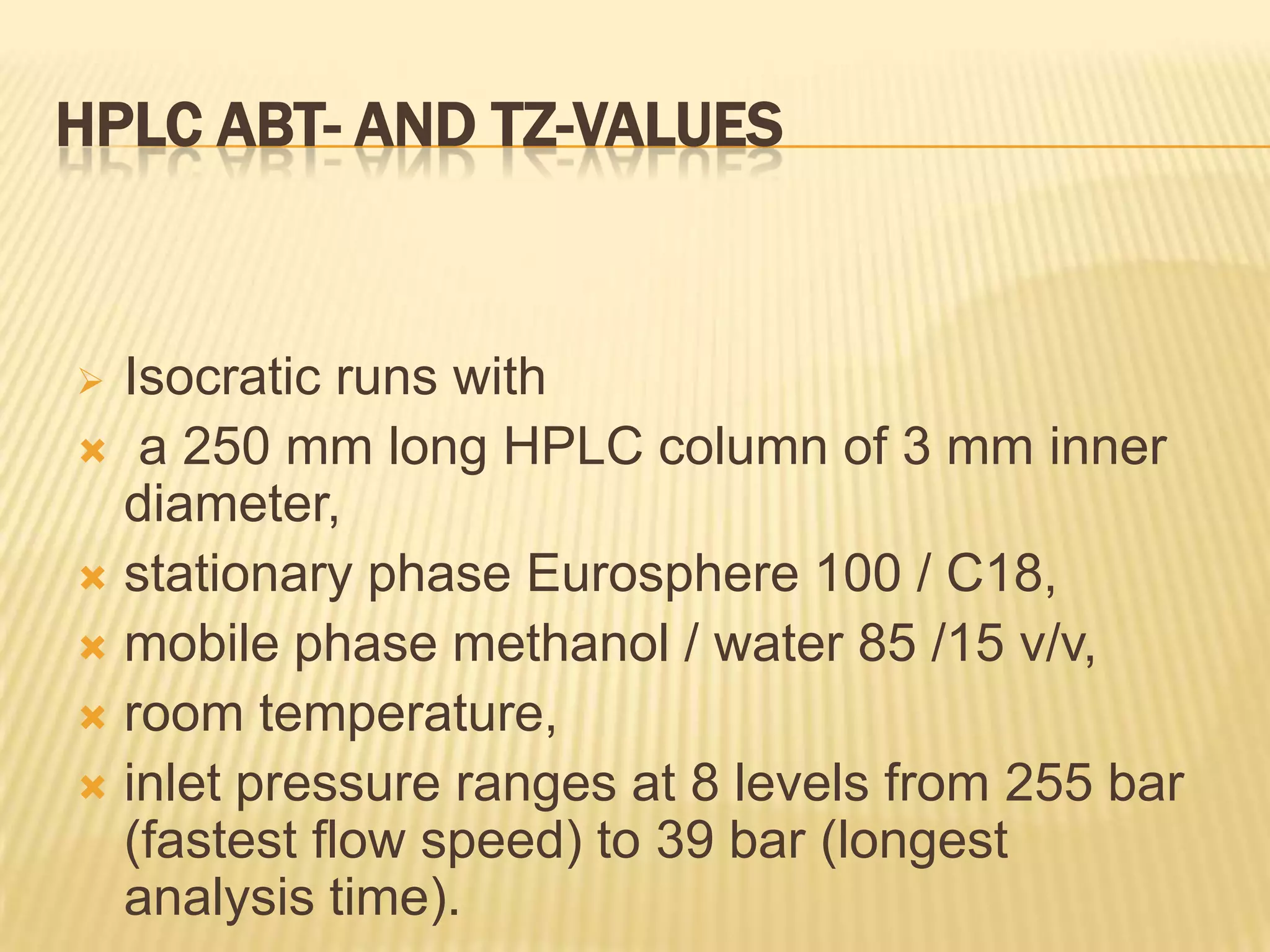 HPLC ABT- AND TZ-VALUES


 Isocratic runs with
 a 250 mm long HPLC column of 3 mm inner
  diameter,
 stationary phase Eurosphere 100 / C18,
 mobile phase methanol / water 85 /15 v/v,
 room temperature,
 inlet pressure ranges at 8 levels from 255 bar
  (fastest flow speed) to 39 bar (longest
  analysis time).
 