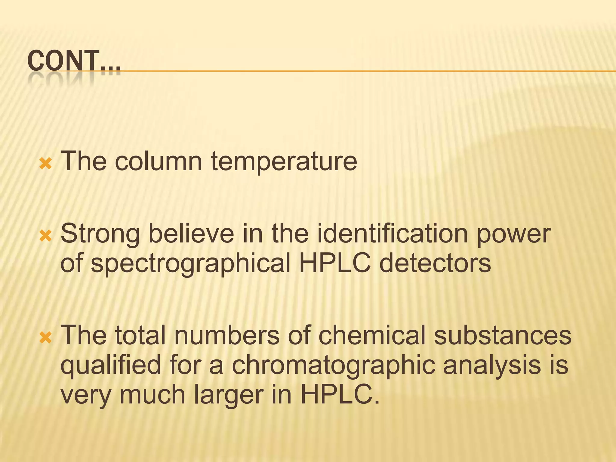 CONT…


   The column temperature

   Strong believe in the identification power
    of spectrographical HPLC detectors

   The total numbers of chemical substances
    qualified for a chromatographic analysis is
    very much larger in HPLC.
 