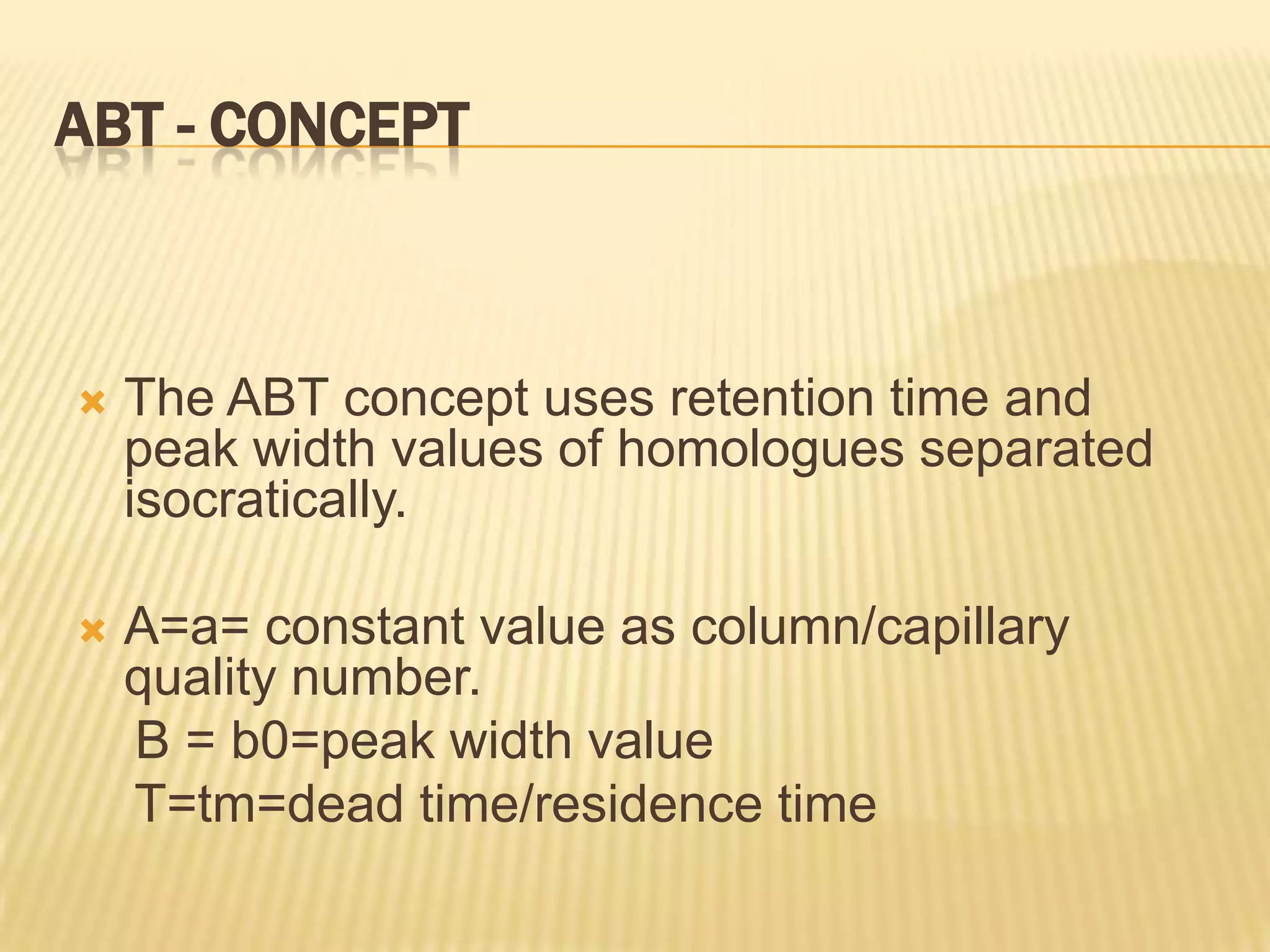 ABT - CONCEPT



   The ABT concept uses retention time and
    peak width values of homologues separated
    isocratically.

   A=a= constant value as column/capillary
    quality number.
    B = b0=peak width value
    T=tm=dead time/residence time
 
