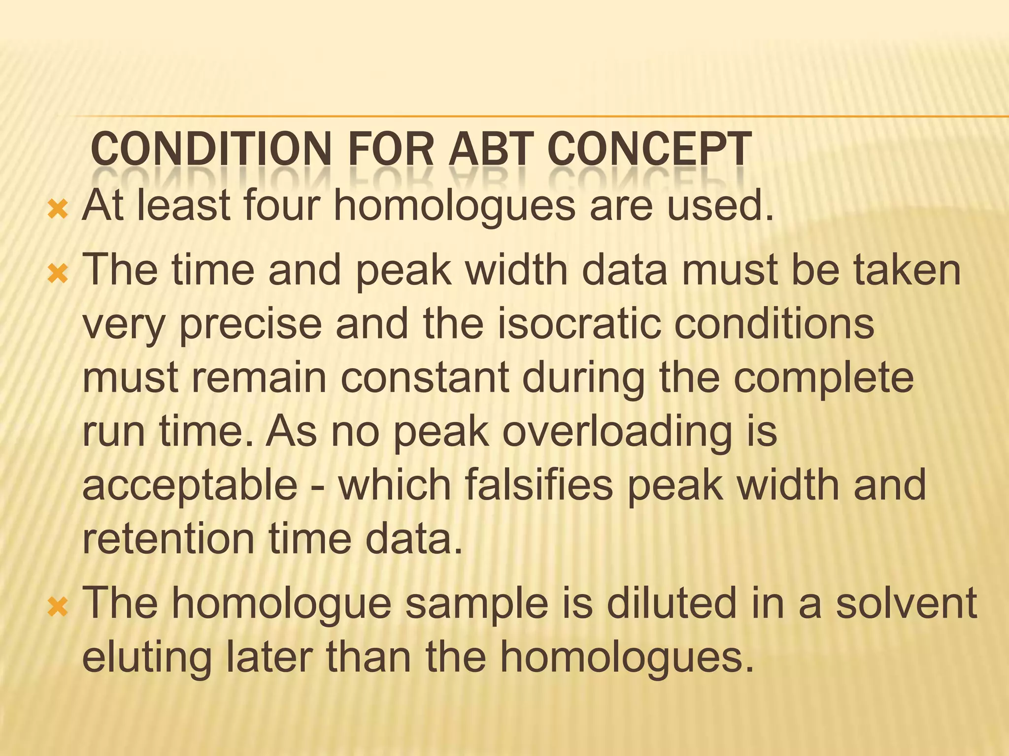 CONDITION FOR ABT CONCEPT
 At least four homologues are used.
 The time and peak width data must be taken
  very precise and the isocratic conditions
  must remain constant during the complete
  run time. As no peak overloading is
  acceptable - which falsifies peak width and
  retention time data.
 The homologue sample is diluted in a solvent
  eluting later than the homologues.
 