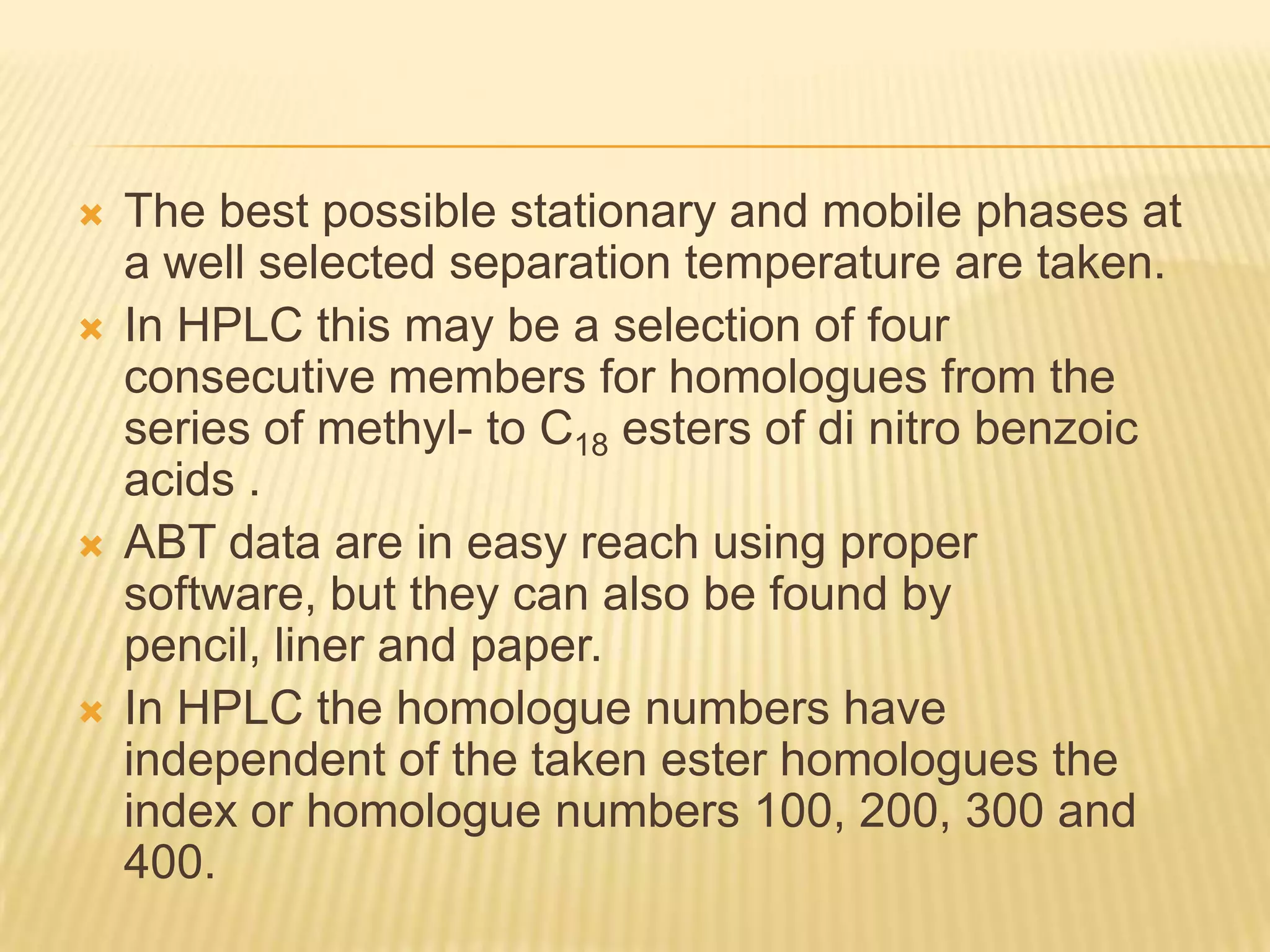    The best possible stationary and mobile phases at
    a well selected separation temperature are taken.
   In HPLC this may be a selection of four
    consecutive members for homologues from the
    series of methyl- to C18 esters of di nitro benzoic
    acids .
   ABT data are in easy reach using proper
    software, but they can also be found by
    pencil, liner and paper.
   In HPLC the homologue numbers have
    independent of the taken ester homologues the
    index or homologue numbers 100, 200, 300 and
    400.
 