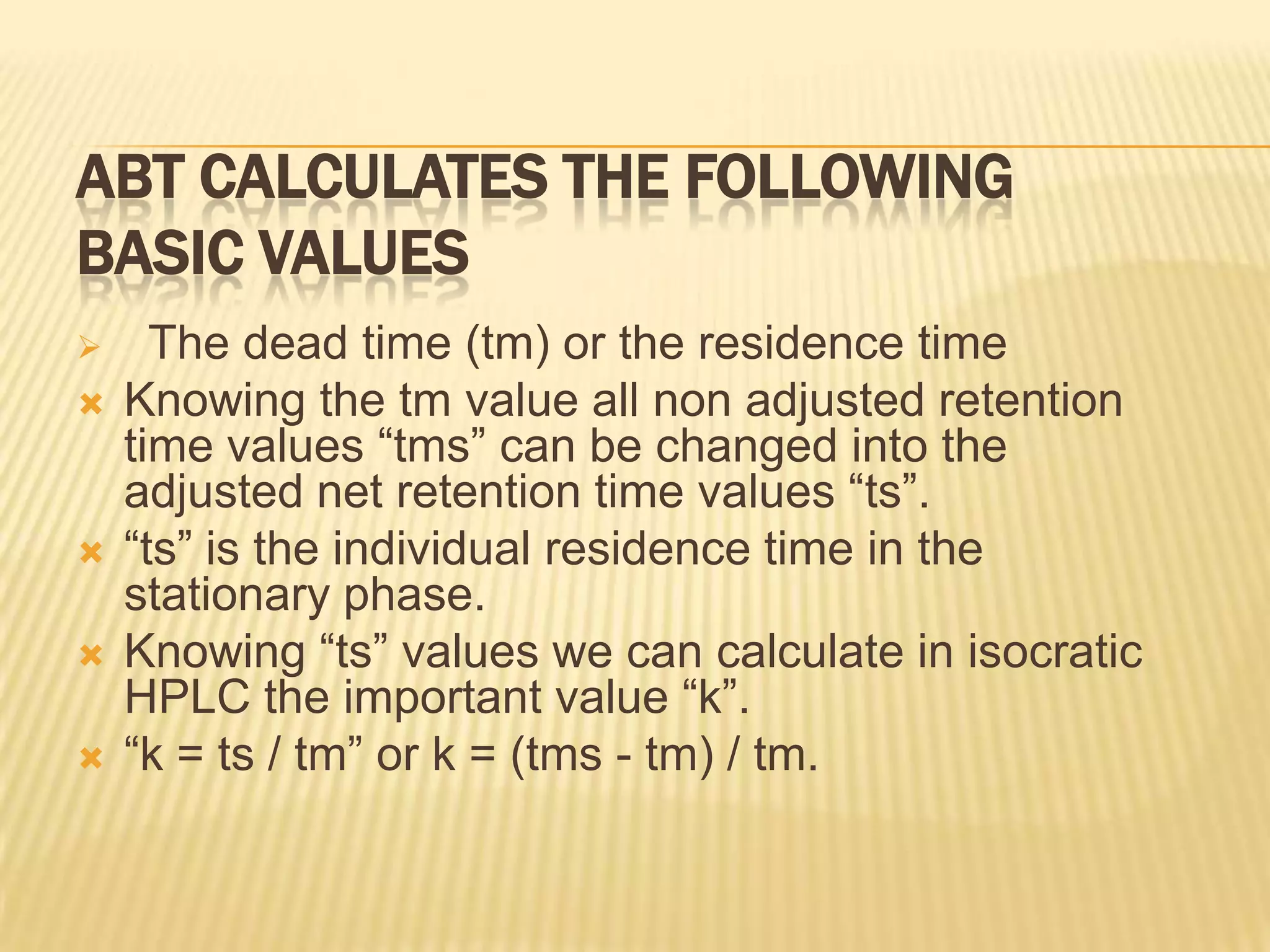 ABT CALCULATES THE FOLLOWING
BASIC VALUES
     The dead time (tm) or the residence time
   Knowing the tm value all non adjusted retention
    time values “tms” can be changed into the
    adjusted net retention time values “ts”.
   “ts” is the individual residence time in the
    stationary phase.
   Knowing “ts” values we can calculate in isocratic
    HPLC the important value “k”.
   “k = ts / tm” or k = (tms - tm) / tm.
 