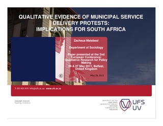 QUALITATIVE EVIDENCE OF MUNICIPAL SERVICE
            DELIVERY PROTESTS:
      IMPLICATIONS FOR SOUTH AFRICA

                     Zacheus Matebesi

                  Department of Sociology

                Paper presented at the 2nd
                  European Conference:
               Qualitative Research for Policy
                           Making
                 26 & 27 May 2011, Belfast,
                      United Kingdom

                                 May 26, 2011
 