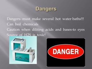 Dangers- must make several hot water baths!!!
Can boil chemicals
Caution when diliting acids and bases-to eyes
Source of H2S is toxic!
 