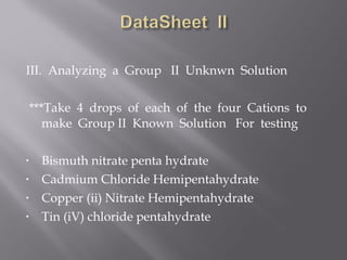 III. Analyzing a Group II Unknwn Solution
 
 ***Take 4 drops of each of the four Cations to
    make Group II Known Solution For testing

•   Bismuth nitrate penta hydrate
•   Cadmium Chloride Hemipentahydrate
•   Copper (ii) Nitrate Hemipentahydrate
•   Tin (iV) chloride pentahydrate
 