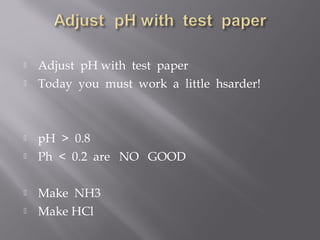    Adjust pH with test paper
   Today you must work a little hsarder!



   pH > 0.8
   Ph < 0.2 are NO GOOD

   Make NH3
   Make HCl
 