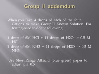 When you Take 4 drops of each of the four
 Cations to make Group II Known Solution For
 testing-need to do the following

1 drop of 6M HCl + 11 drops of H2O -> 0.5 M
  HCl
1 drop of 6M NH3 + 11 drops of H2O -> 0.5 M
  NH3

Use Short Range Alkacid (blue green) paper to
  adjust pH 0.5
 