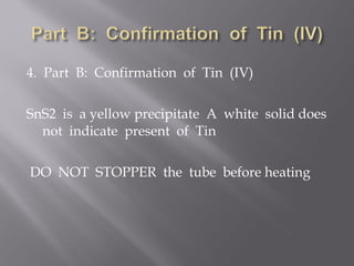 4. Part B: Confirmation of Tin (IV)

SnS2 is a yellow precipitate A white solid does
  not indicate present of Tin

DO NOT STOPPER the tube before heating
 