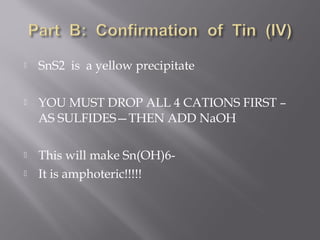    SnS2 is a yellow precipitate

   YOU MUST DROP ALL 4 CATIONS FIRST –
    AS SULFIDES—THEN ADD NaOH

   This will make Sn(OH)6-
   It is amphoteric!!!!!
 